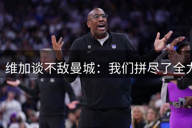 维加谈不敌曼城：我们拼尽了全力，对方球员几乎不失误